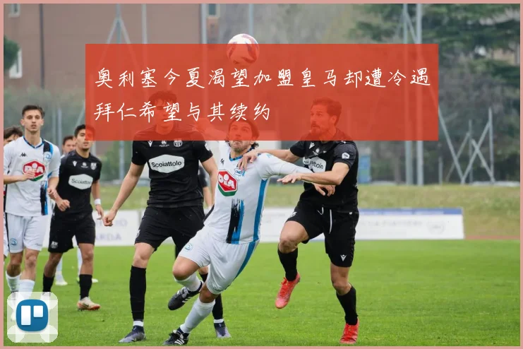 奥利塞今夏渴望加盟皇马却遭冷遇拜仁希望与其续约