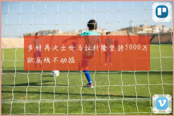 多特再次出价马拉科隆坚持5000万欧底线不动摇