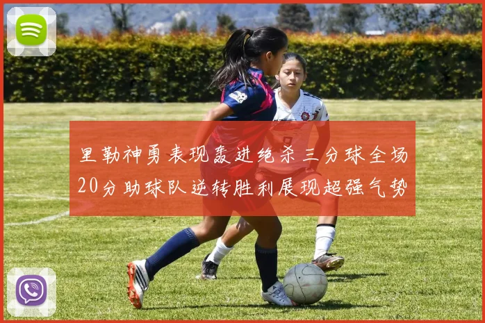 里勒神勇表现轰进绝杀三分球全场20分助球队逆转胜利展现超强气势