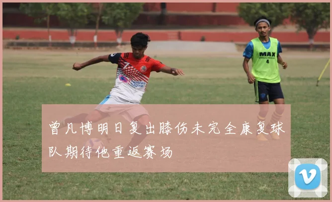 曾凡博明日复出膝伤未完全康复球队期待他重返赛场