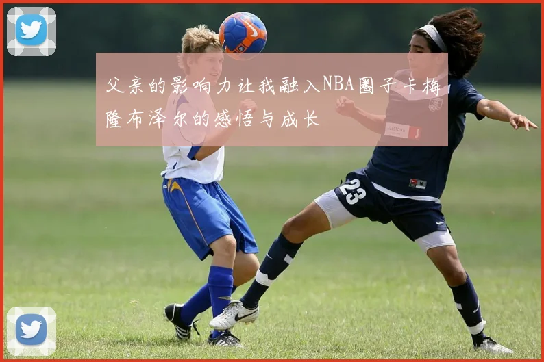 父亲的影响力让我融入NBA圈子卡梅隆布泽尔的感悟与成长