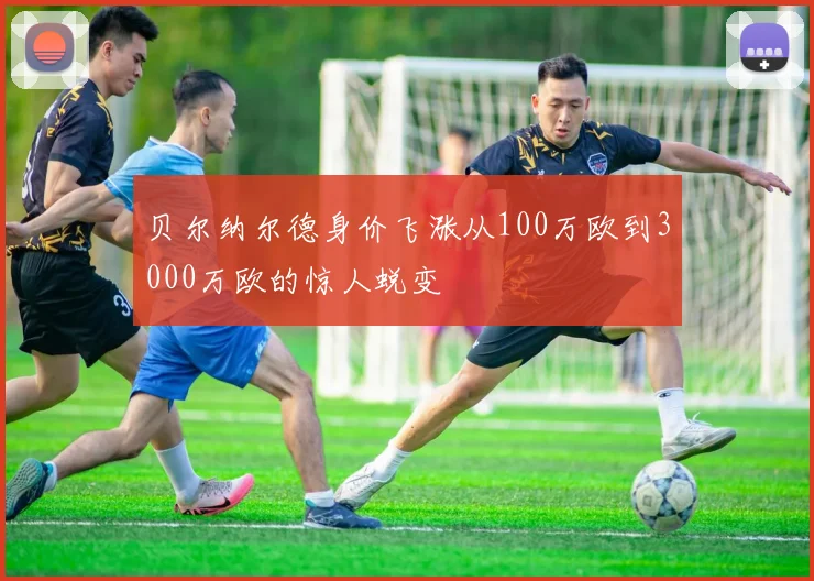 贝尔纳尔德身价飞涨从100万欧到3000万欧的惊人蜕变