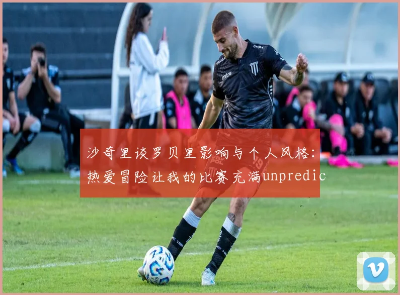 沙奇里谈罗贝里影响与个人风格：热爱冒险让我的比赛充满unpredictability