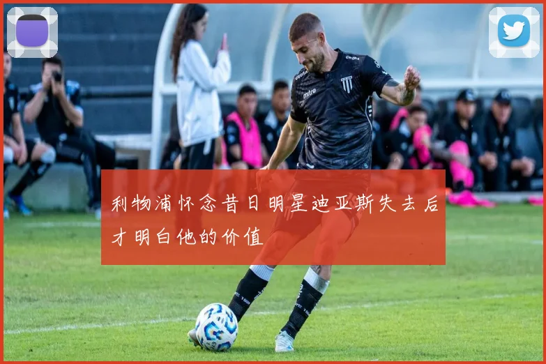 利物浦怀念昔日明星迪亚斯失去后才明白他的价值