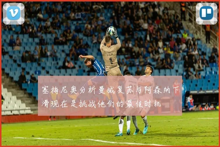 塞梅尼奥分析曼城复苏与阿森纳下滑现在是挑战他们的最佳时机