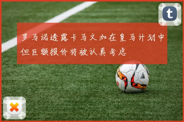 罗马诺透露卡马文加在皇马计划中但巨额报价将被认真考虑