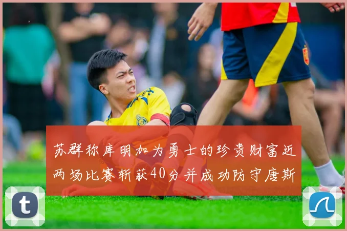 苏群称库明加为勇士的珍贵财富近两场比赛斩获40分并成功防守唐斯