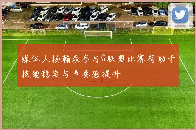 媒体人杨瀚森参与G联盟比赛有助于技能稳定与节奏感提升