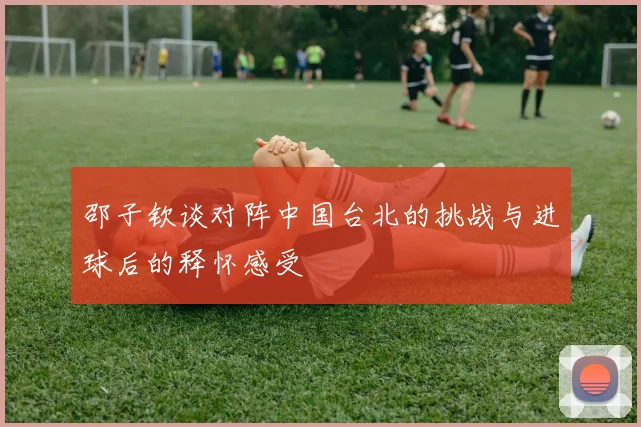 邵子钦谈对阵中国台北的挑战与进球后的释怀感受