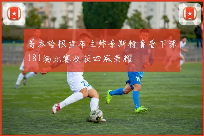 哥本哈根宣布主帅奈斯特鲁普下课181场比赛收获四冠荣耀