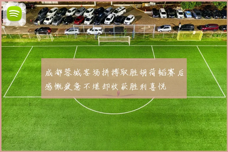 成都蓉城客场拼搏取胜胡荷韬赛后感慨疲惫不堪却收获胜利喜悦