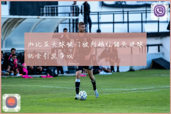 加比亚头球破门被判越位错失进球机会引发争议
