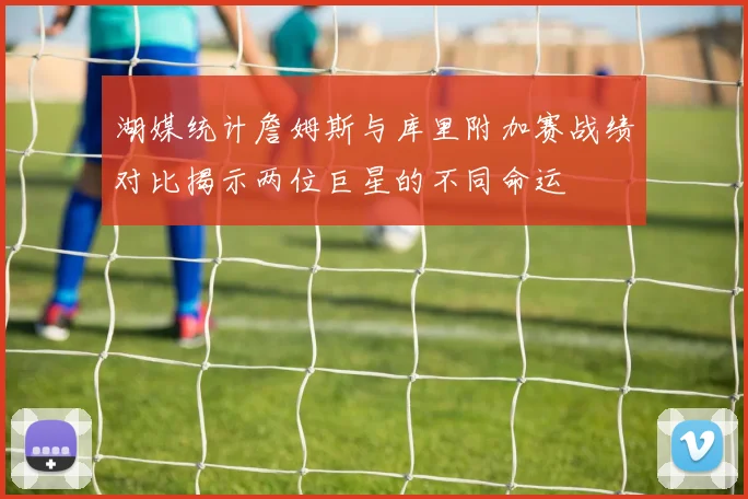 湖媒统计詹姆斯与库里附加赛战绩对比揭示两位巨星的不同命运