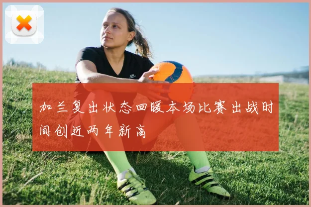 加兰复出状态回暖本场比赛出战时间创近两年新高