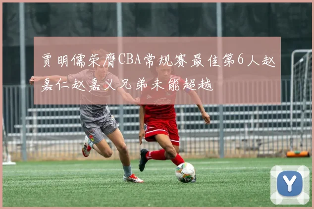贾明儒荣膺CBA常规赛最佳第6人赵嘉仁赵嘉义兄弟未能超越