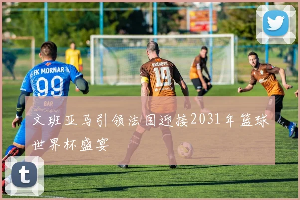 文班亚马引领法国迎接2031年篮球世界杯盛宴