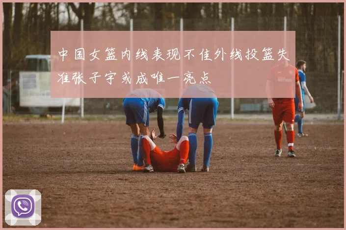 中国女篮内线表现不佳外线投篮失准张子宇或成唯一亮点
