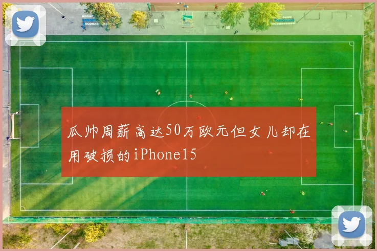 瓜帅周薪高达50万欧元但女儿却在用破损的iPhone15