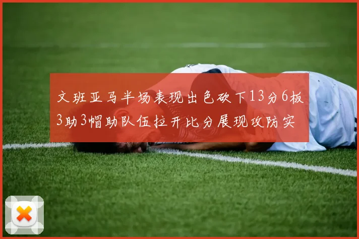 文班亚马半场表现出色砍下13分6板3助3帽助队伍拉开比分展现攻防实力