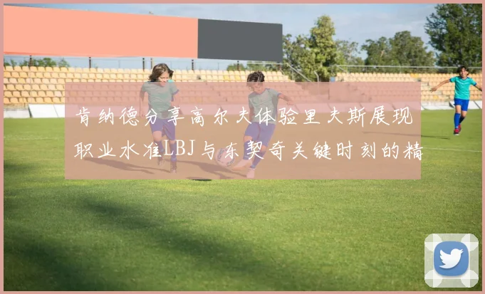 肯纳德分享高尔夫体验里夫斯展现职业水准LBJ与东契奇关键时刻的精彩表现