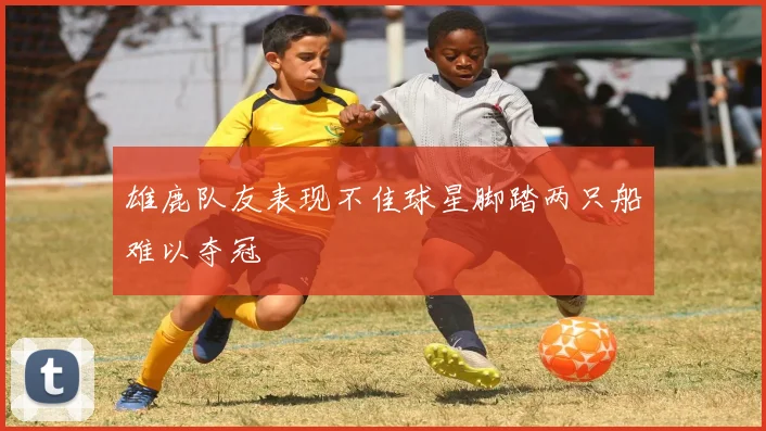 雄鹿队友表现不佳球星脚踏两只船难以夺冠