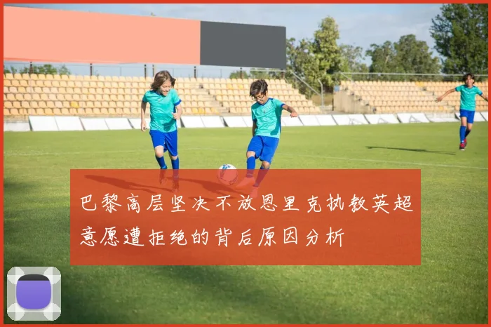 巴黎高层坚决不放恩里克执教英超意愿遭拒绝的背后原因分析