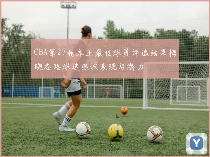 CBA第27轮本土最佳球员评选结果揭晓各路球迷热议表现与潜力