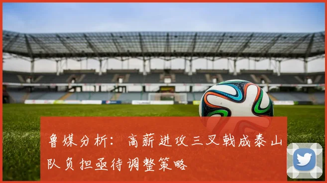 鲁媒分析：高薪进攻三叉戟成泰山队负担亟待调整策略
