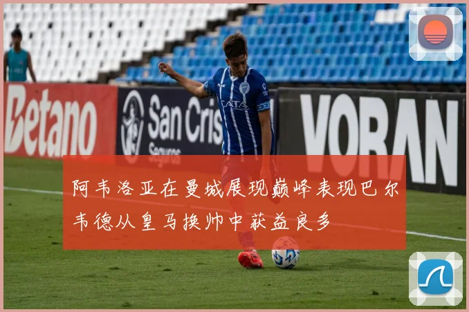 阿韦洛亚在曼城展现巅峰表现巴尔韦德从皇马换帅中获益良多