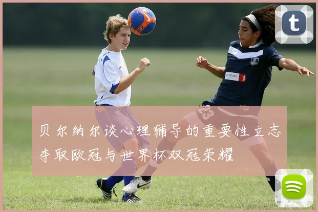 贝尔纳尔谈心理辅导的重要性立志夺取欧冠与世界杯双冠荣耀