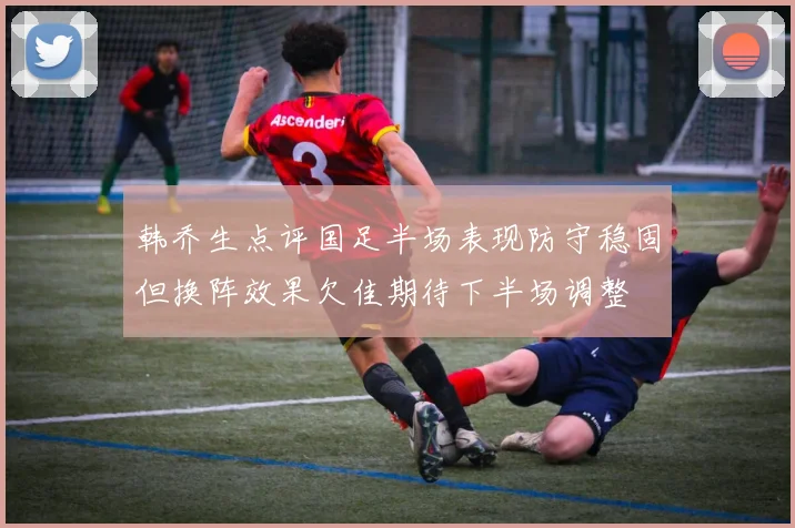 韩乔生点评国足半场表现防守稳固但换阵效果欠佳期待下半场调整