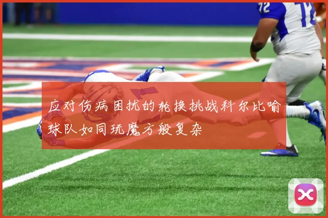 应对伤病困扰的轮换挑战科尔比喻球队如同玩魔方般复杂