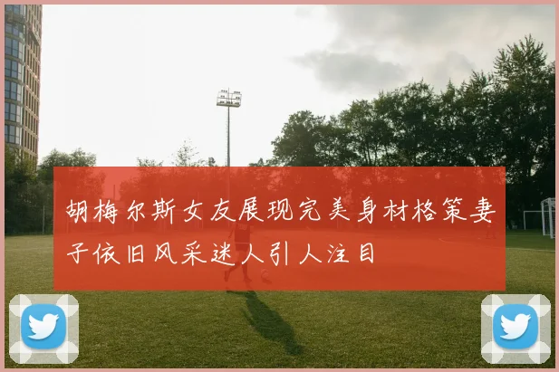 胡梅尔斯女友展现完美身材格策妻子依旧风采迷人引人注目