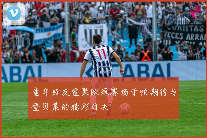 童年好友重聚欧冠赛场于帕期待与登贝莱的精彩对决