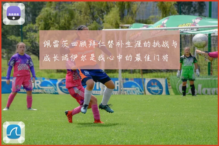 佩雷茨回顾拜仁替补生涯的挑战与成长诺伊尔是我心中的最佳门将