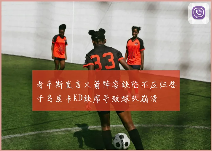 考辛斯直言火箭阵容缺陷不应归咎于乌度卡KD缺席导致球队崩溃