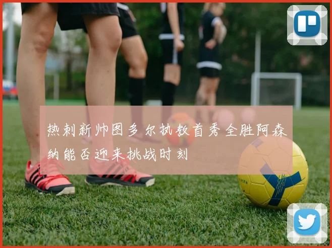 热刺新帅图多尔执教首秀全胜阿森纳能否迎来挑战时刻