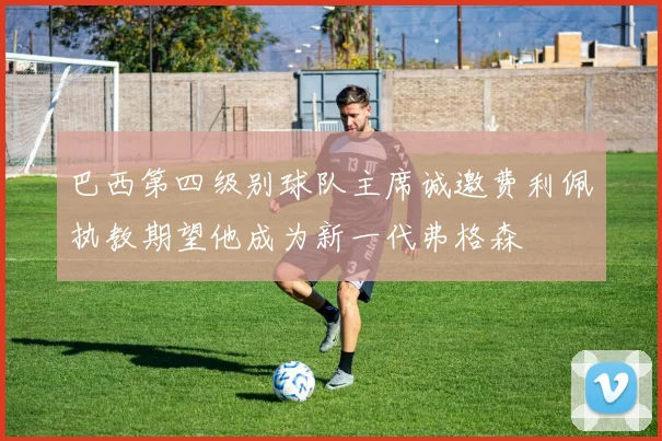 巴西第四级别球队主席诚邀费利佩执教期望他成为新一代弗格森